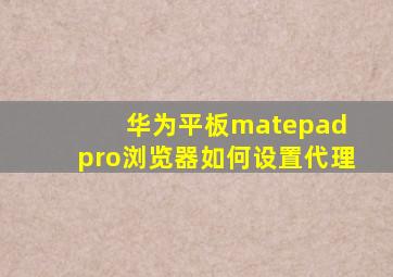 华为平板matepad pro浏览器如何设置代理